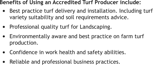 Benefits of Using an Accredited Turf Producer include: •	Best practice turf delivery and installation. Including turf variety suitability and soil requirements advice.  •	Professional quality turf for Landscaping. •	Environmentally aware and best practice on farm turf production. •	Confidence in work health and safety abilities. •	Reliable and professional business practices.